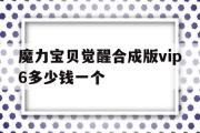 魔力宝贝觉醒合成版vip6多少钱一个-魔力宝贝觉醒合成版vip6多少钱一个月