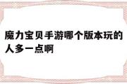 魔力宝贝手游哪个版本玩的人多一点啊-魔力宝贝手游哪个版本玩的人多一点啊知乎