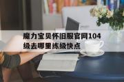 魔力宝贝怀旧服官网104级去哪里练级快点的简单介绍