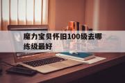 魔力宝贝怀旧100级去哪练级最好-魔力宝贝怀旧100级去哪练级最好呢