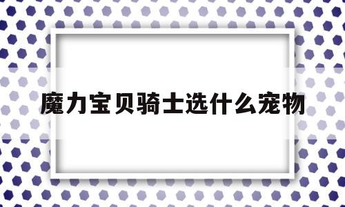 魔力宝物骑士选什么宠物-魔力宝物骑士该满血仍是满攻搜魔力宝物