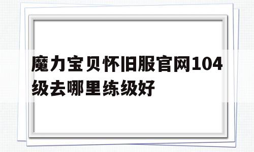 魔力宝贝怀旧服官网104级去哪里练级好的简单介绍