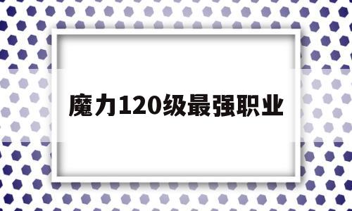 魔力120级最强职业-魔力120级最强职业是什么