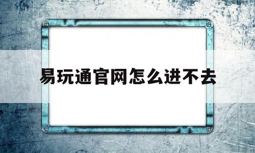 易玩通官网怎么进不去-易玩通官网怎么进不去游戏