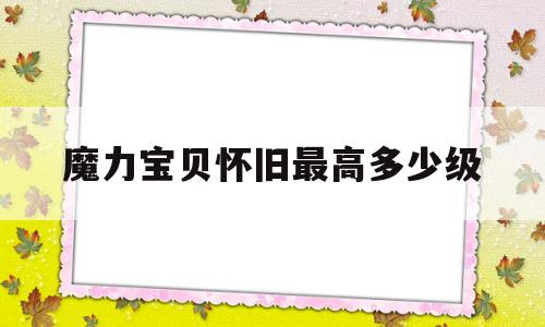 魔力宝贝怀旧最高多少级-魔力宝贝怀旧最高多少级可以玩