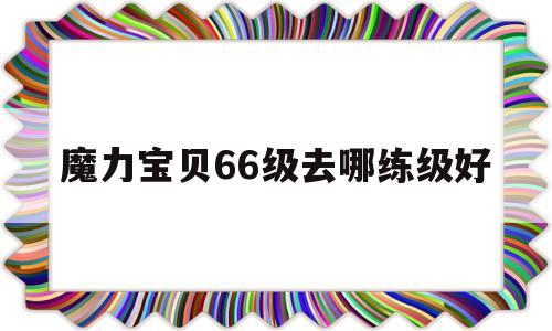 魔力宝贝66级去哪练级好-魔力宝贝60级可以带几级装备