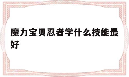 魔力宝贝忍者学什么技能最好-魔力宝贝忍者学什么技能最好用