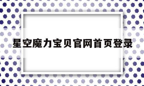 星空魔力宝贝官网首页登录-星空魔力宝贝官网首页登录不了