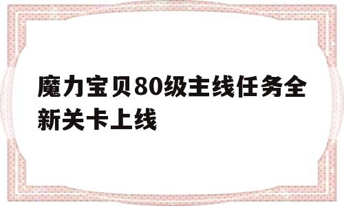 关于魔力宝贝80级主线任务全新关卡上线的信息