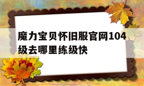 魔力宝贝怀旧服官网104级去哪里练级快-魔力宝贝怀旧服官网104级去哪里练级快点