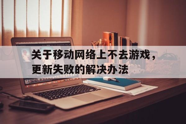 关于关于移动网络上不去游戏，更新失败的解决办法的信息